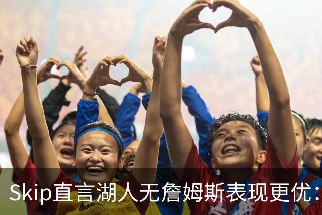 Skip直言湖人无詹姆斯表现更优：他原欲留队却遭管理层拒绝